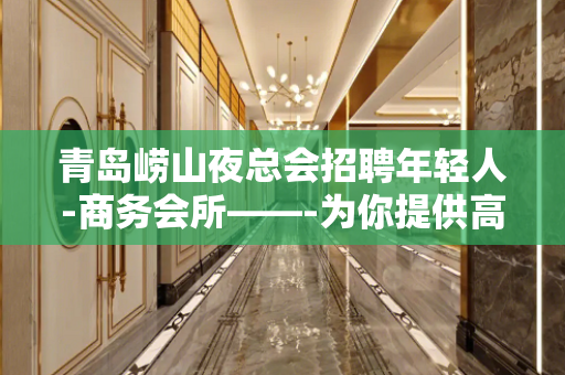 青岛崂山夜总会招聘年轻人-商务会所——-为你提供高端平台