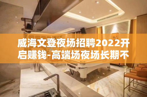 威海文登夜场招聘2022开启赚钱-高端场夜场长期不再依靠别人