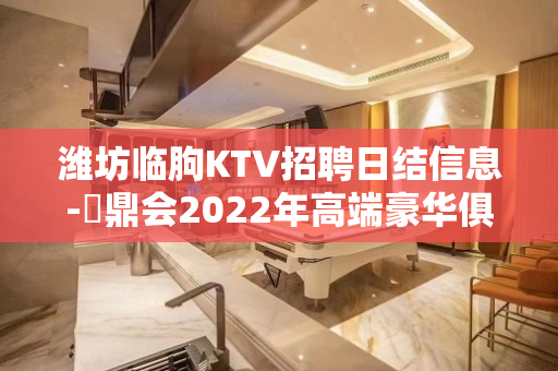 潍坊临朐KTV招聘日结信息-沄鼎会2022年高端豪华俱乐部