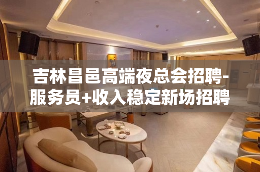 吉林昌邑高端夜总会招聘-服务员+收入稳定新场招聘信息