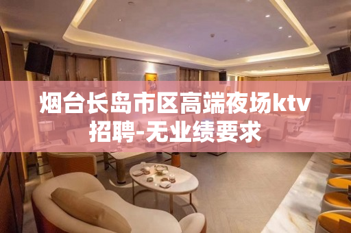烟台长岛市区高端夜场ktv招聘-无业绩要求