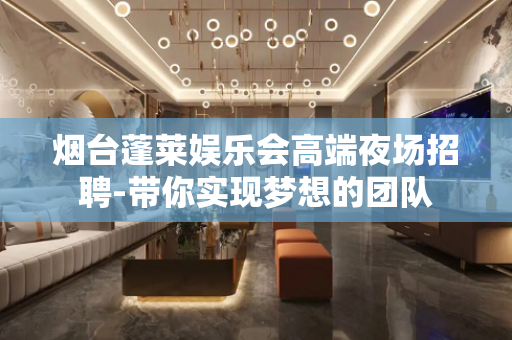 烟台蓬莱娱乐会高端夜场招聘-带你实现梦想的团队
