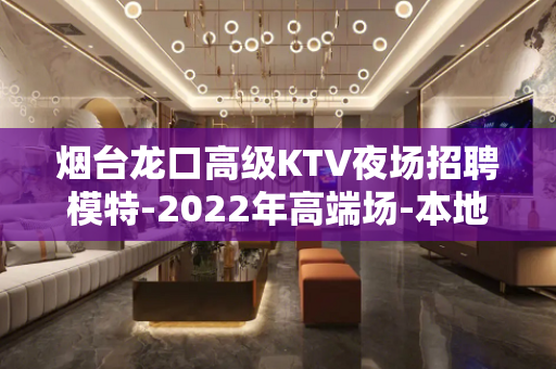 烟台龙口高级KTV夜场招聘模特-2022年高端场-本地团队招