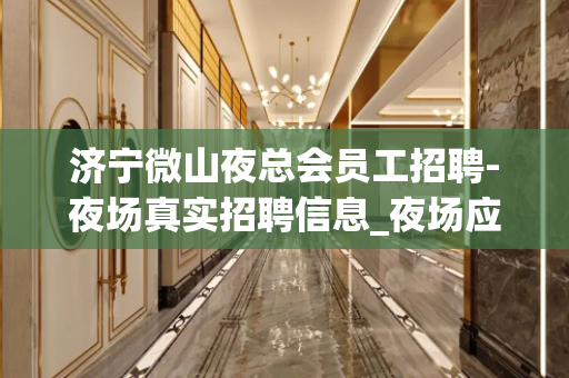 济宁微山夜总会员工招聘-夜场真实招聘信息_夜场应聘查看