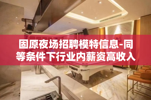 固原夜场招聘模特信息-同等条件下行业内薪资高收入有保障