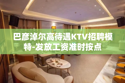 巴彦淖尔高待遇KTV招聘模特-发放工资准时按点
