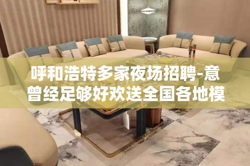 呼和浩特多家夜场招聘-意曾经足够好欢送全国各地模特
