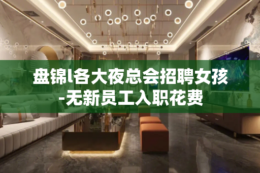 盘锦l各大夜总会招聘女孩-无新员工入职花费