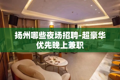 扬州哪些夜场招聘-超豪华优先晚上兼职 扬州哪些夜场招聘-超豪华优先晚上兼职