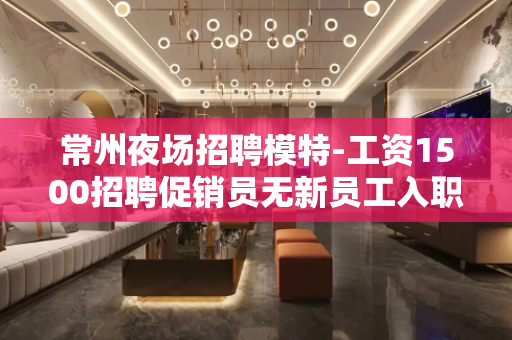 常州夜场招聘模特-工资1500招聘促销员无新员工入职花费