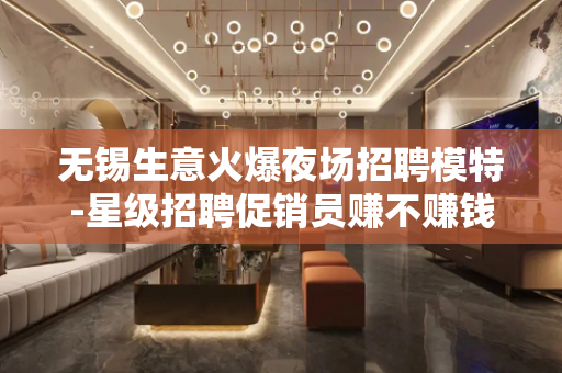 无锡生意火爆夜场招聘模特-星级招聘促销员赚不赚钱自己来看