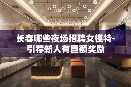 长春哪些夜场招聘女模特-引荐新人有巨额奖励