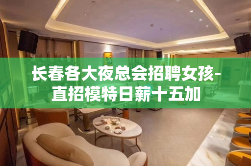 长春各大夜总会招聘女孩-直招模特日薪十五加