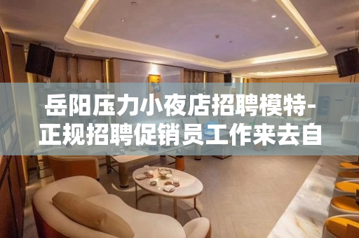 岳阳压力小夜店招聘模特-正规招聘促销员工作来去自由