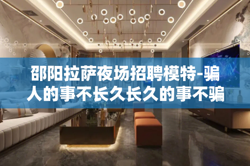邵阳拉萨夜场招聘模特-骗人的事不长久长久的事不骗人