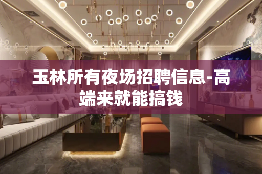 玉林所有夜场招聘信息-高端来就能搞钱
