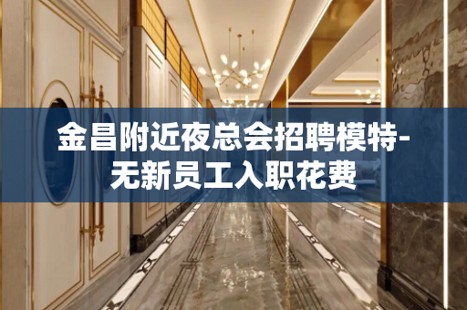 金昌附近夜总会招聘模特-无新员工入职花费