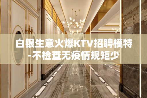 白银生意火爆KTV招聘模特-不检查无疫情规矩少