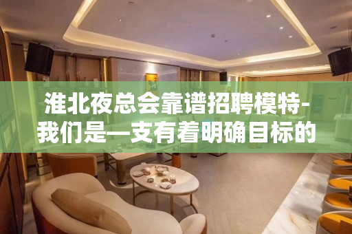 淮北夜总会靠谱招聘模特-我们是—支有着明确目标的团队