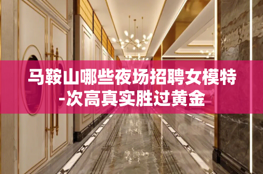 马鞍山哪些夜场招聘女模特-次高真实胜过黄金