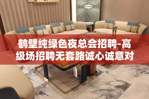 鹤壁纯绿色夜总会招聘-高级场招聘无套路诚心诚意对待每一个人