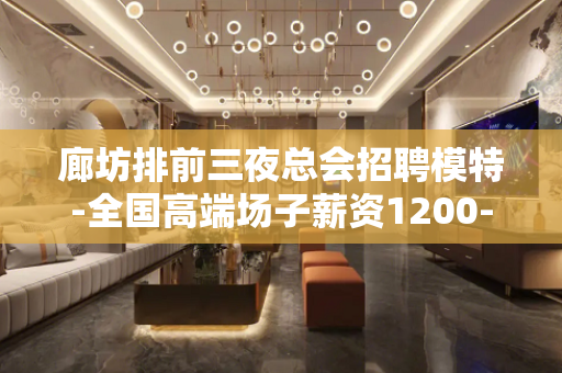 廊坊排前三夜总会招聘模特-全国高端场子薪资1200-1500