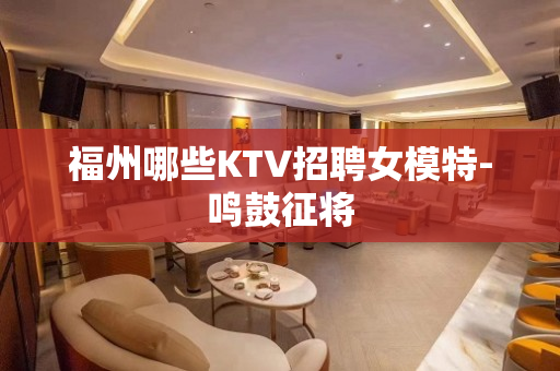 福州哪些KTV招聘女模特-鸣鼓征将