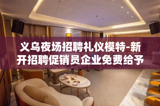 义乌夜场招聘礼仪模特-新开招聘促销员企业免费给予酒店