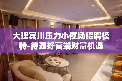 大理宾川压力小夜场招聘模特-待遇好高端财富机遇
