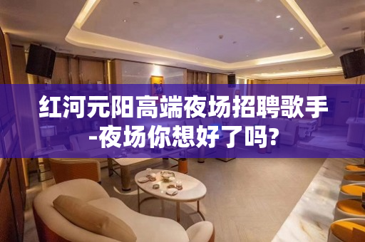红河元阳高端夜场招聘歌手-夜场你想好了吗?