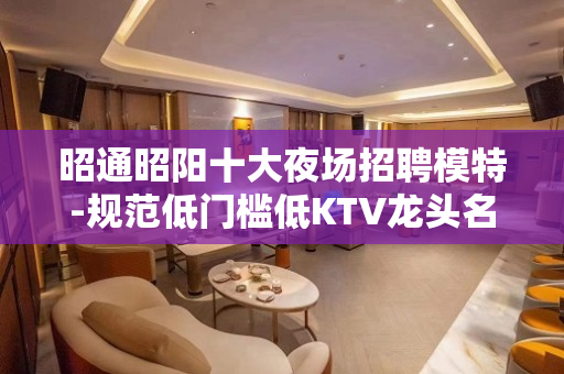 昭通昭阳十大夜场招聘模特-规范低门槛低KTV龙头名店