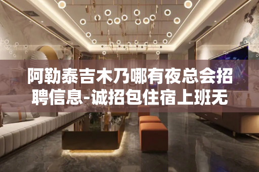 阿勒泰吉木乃哪有夜总会招聘信息-诚招包住宿上班无忧