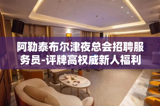 阿勒泰布尔津夜总会招聘服务员-评牌高权威新人福利