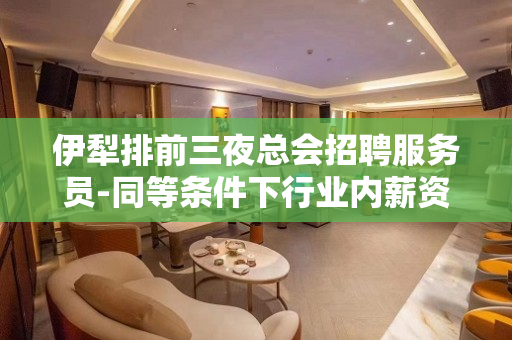 伊犁排前三夜总会招聘服务员-同等条件下行业内薪资高收入有保障