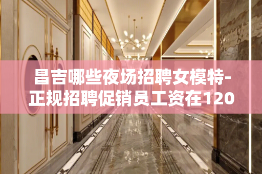 昌吉哪些夜场招聘女模特-正规招聘促销员工资在1200元以上