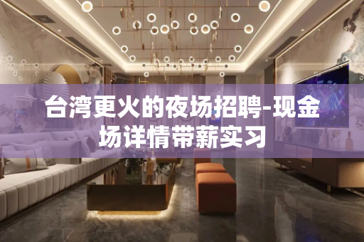 台湾更火的夜场招聘-现金场详情带薪实习