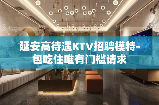 延安高待遇KTV招聘模特-包吃住唯有门槛请求