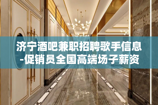 济宁酒吧兼职招聘歌手信息-促销员全国高端场子薪资1200-1