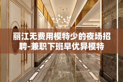 丽江无费用模特少的夜场招聘-兼职下班早优异模特