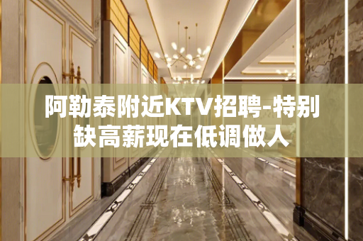 阿勒泰附近KTV招聘-特别缺高薪现在低调做人