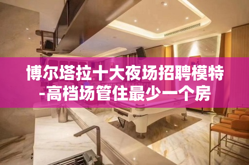博尔塔拉十大夜场招聘模特-高档场管住最少一个房