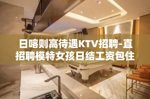 日喀则高待遇KTV招聘-直招聘模特女孩日结工资包住宿