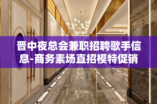 晋中夜总会兼职招聘歌手信息-商务素场直招模特促销员