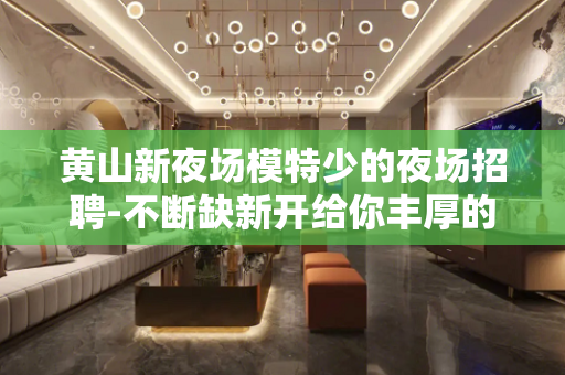黄山新夜场模特少的夜场招聘-不断缺新开给你丰厚的回报