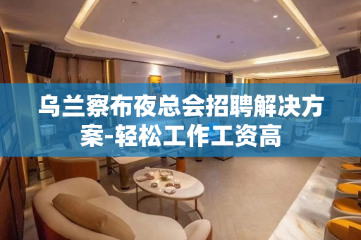 乌兰察布夜总会招聘解决方案-轻松工作工资高