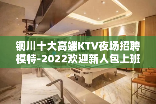 铜川十大高端KTV夜场招聘模特-2022欢迎新人包上班+真实