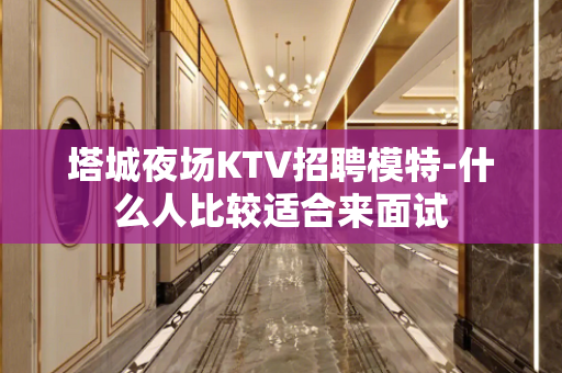 塔城夜场KTV招聘模特-什么人比较适合来面试