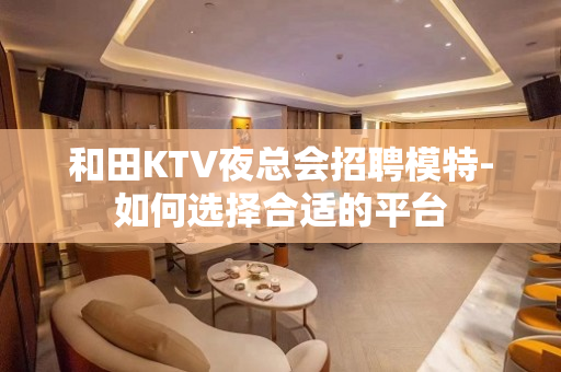 和田KTV夜总会招聘模特-如何选择合适的平台