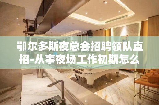 鄂尔多斯夜总会招聘领队直招-从事夜场工作初期怎么快速融