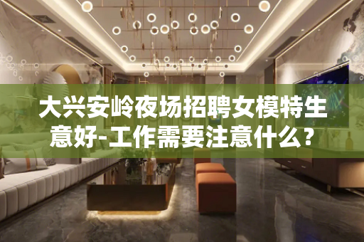 大兴安岭夜场招聘女模特生意好-工作需要注意什么？